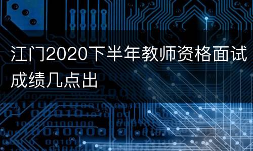 江门2020下半年教师资格面试成绩几点出