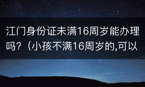 江门身份证未满16周岁能办理吗?（小孩不满16周岁的,可以办身份证吗）