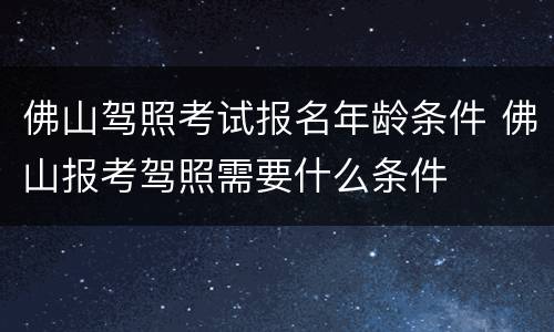 佛山驾照考试报名年龄条件 佛山报考驾照需要什么条件