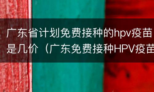 广东省计划免费接种的hpv疫苗是几价（广东免费接种HPV疫苗几价）