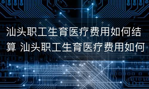 汕头职工生育医疗费用如何结算 汕头职工生育医疗费用如何结算到医保卡