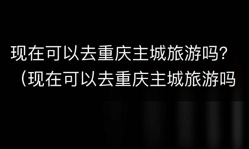 现在可以去重庆主城旅游吗？（现在可以去重庆主城旅游吗要隔离吗）