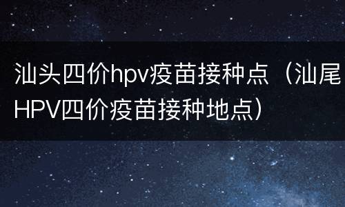 汕头四价hpv疫苗接种点（汕尾HPV四价疫苗接种地点）
