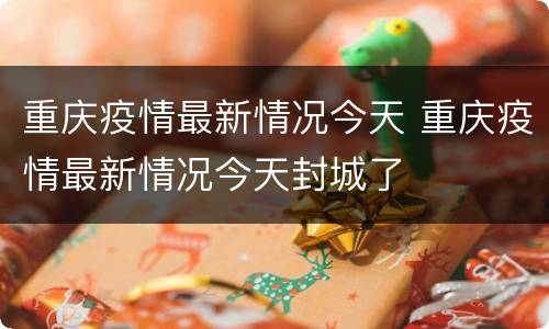 重庆疫情最新情况今天 重庆疫情最新情况今天封城了