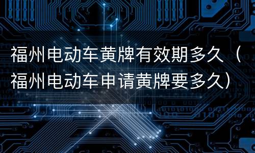 福州电动车黄牌有效期多久（福州电动车申请黄牌要多久）