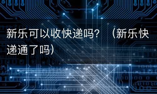 新乐可以收快递吗？（新乐快递通了吗）