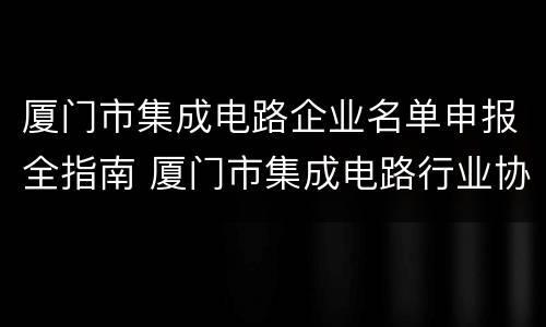 厦门市集成电路企业名单申报全指南 厦门市集成电路行业协会