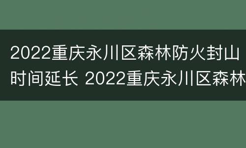 2022重庆永川区森林防火封山时间延长 2022重庆永川区森林防火封山时间延长了吗