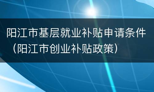 阳江市基层就业补贴申请条件（阳江市创业补贴政策）