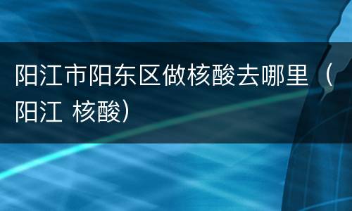 阳江市阳东区做核酸去哪里（阳江 核酸）