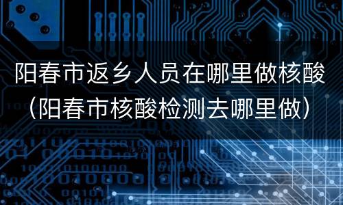 阳春市返乡人员在哪里做核酸（阳春市核酸检测去哪里做）