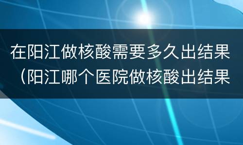 在阳江做核酸需要多久出结果（阳江哪个医院做核酸出结果快）