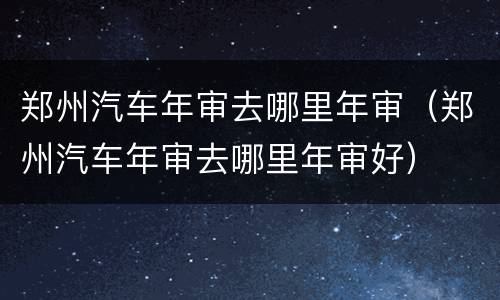 郑州汽车年审去哪里年审（郑州汽车年审去哪里年审好）