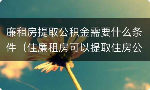 廉租房提取公积金需要什么条件（住廉租房可以提取住房公积金吗）