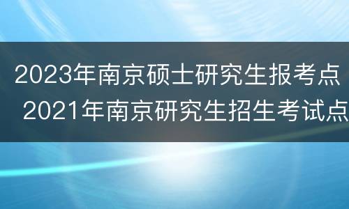 2023年南京硕士研究生报考点 2021年南京研究生招生考试点