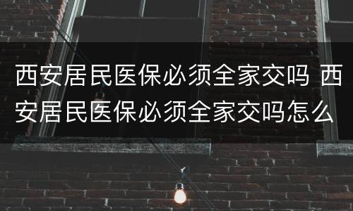 西安居民医保必须全家交吗 西安居民医保必须全家交吗怎么办
