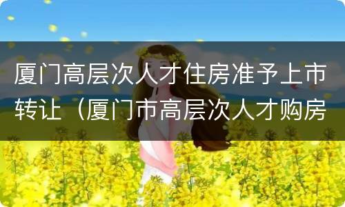 厦门高层次人才住房准予上市转让（厦门市高层次人才购房）