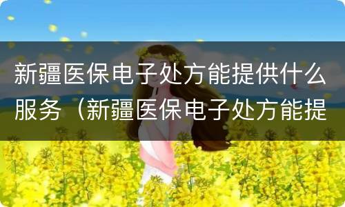 新疆医保电子处方能提供什么服务（新疆医保电子处方能提供什么服务吗）