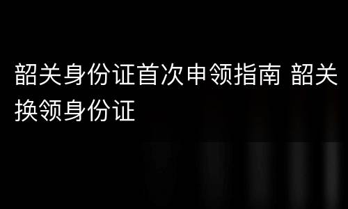 韶关身份证首次申领指南 韶关换领身份证