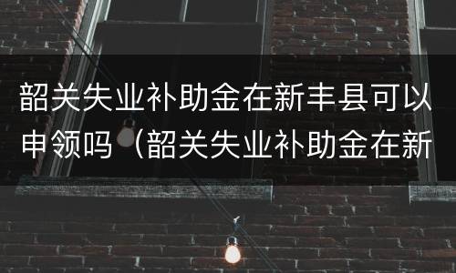 韶关失业补助金在新丰县可以申领吗（韶关失业补助金在新丰县可以申领吗）