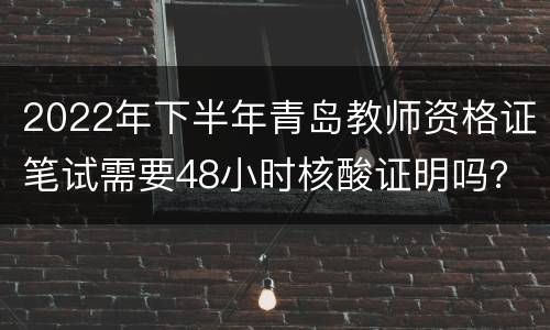 2022年下半年青岛教师资格证笔试需要48小时核酸证明吗？