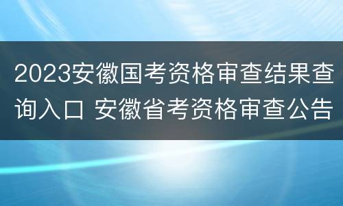 2023安徽国考资格审查结果查询入口 安徽省考资格审查公告