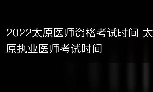 2022太原医师资格考试时间 太原执业医师考试时间