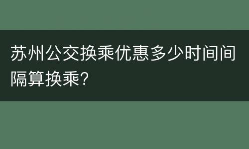 苏州公交换乘优惠多少时间间隔算换乘?