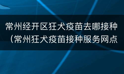 常州经开区狂犬疫苗去哪接种（常州狂犬疫苗接种服务网点）