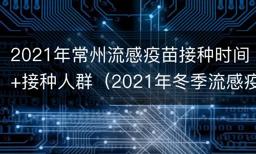 2021年常州流感疫苗接种时间+接种人群（2021年冬季流感疫苗接种时间）