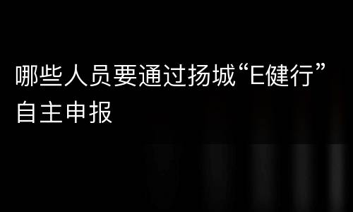 哪些人员要通过扬城“E健行”自主申报