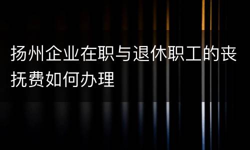 扬州企业在职与退休职工的丧抚费如何办理
