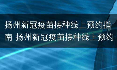 扬州新冠疫苗接种线上预约指南 扬州新冠疫苗接种线上预约指南查询