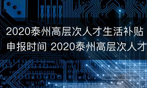 2020泰州高层次人才生活补贴申报时间 2020泰州高层次人才生活补贴申报时间表