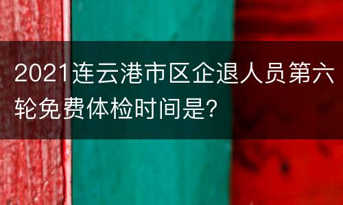 2021连云港市区企退人员第六轮免费体检时间是？