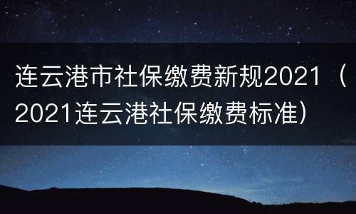 连云港市社保缴费新规2021（2021连云港社保缴费标准）