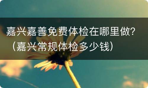 嘉兴嘉善免费体检在哪里做？（嘉兴常规体检多少钱）