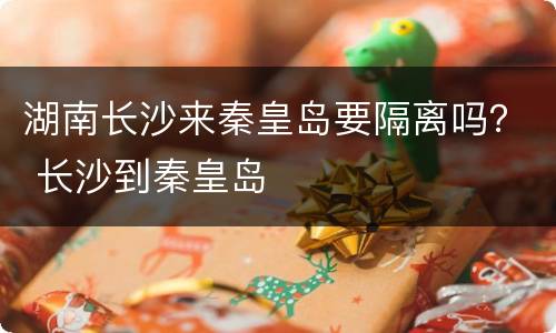 湖南长沙来秦皇岛要隔离吗？ 长沙到秦皇岛