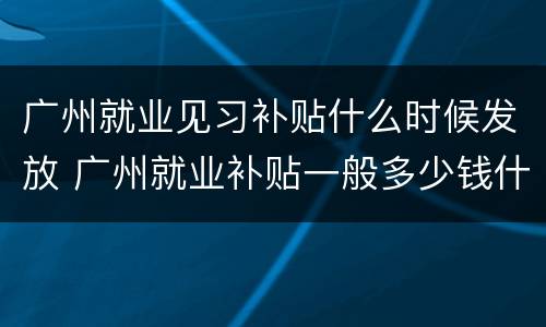 广州就业见习补贴什么时候发放 广州就业补贴一般多少钱什么时候发