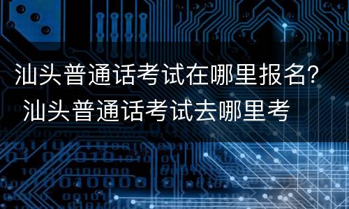 汕头普通话考试在哪里报名？ 汕头普通话考试去哪里考