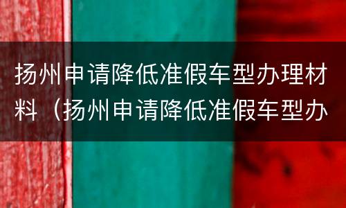 扬州申请降低准假车型办理材料（扬州申请降低准假车型办理材料有哪些）