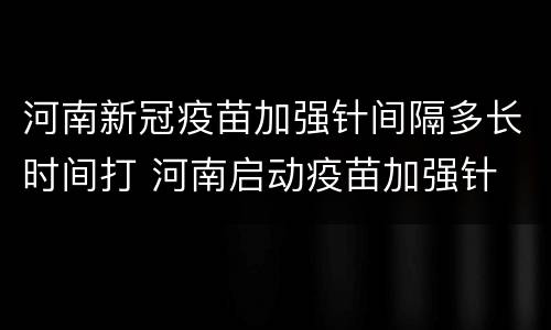 河南新冠疫苗加强针间隔多长时间打 河南启动疫苗加强针