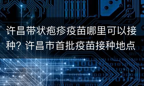 许昌带状疱疹疫苗哪里可以接种? 许昌市首批疫苗接种地点
