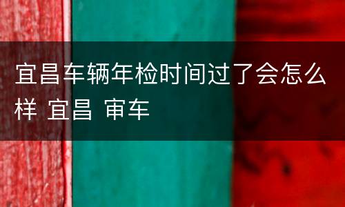 宜昌车辆年检时间过了会怎么样 宜昌 审车