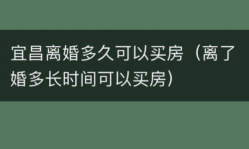 宜昌离婚多久可以买房（离了婚多长时间可以买房）