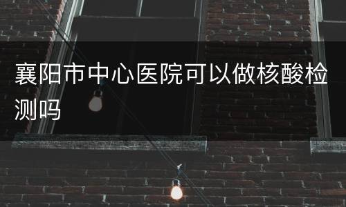 襄阳市中心医院可以做核酸检测吗
