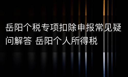 岳阳个税专项扣除申报常见疑问解答 岳阳个人所得税