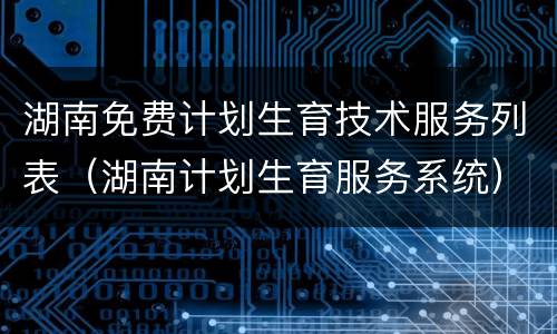 湖南免费计划生育技术服务列表（湖南计划生育服务系统）