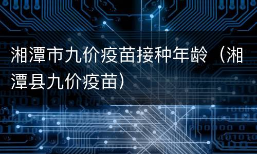 湘潭市九价疫苗接种年龄（湘潭县九价疫苗）