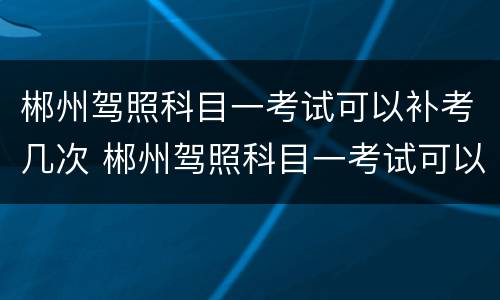 郴州驾照科目一考试可以补考几次 郴州驾照科目一考试可以补考几次啊